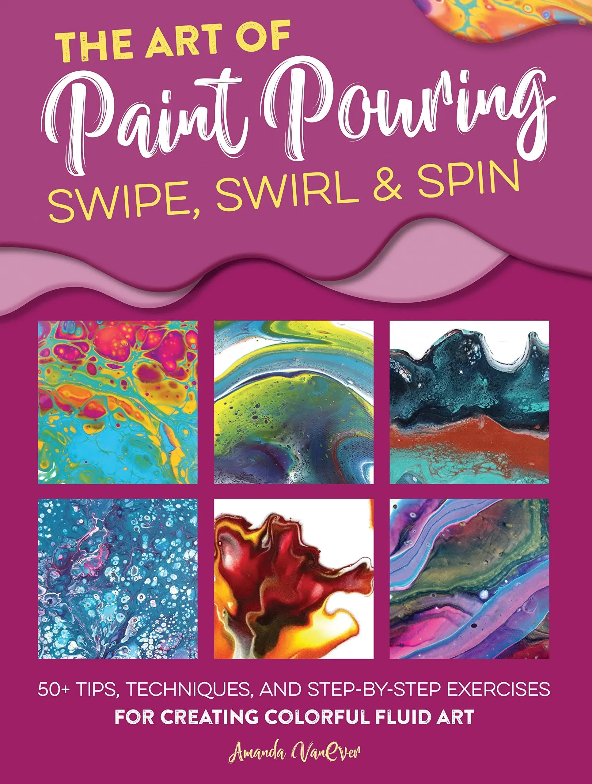 The Art of Paint Pouring: Swipe, Swirl & Spin: 50+ Tips, Techniques, and Step-by-step Exercises for Creating Colorful Fluid Art [Book]