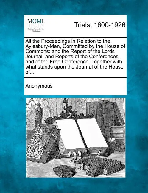 All the Proceedings in Relation to the Aylesbury-Men, Committed by the House of Commons : And the Report of the Lords Journal, and Reports of the Conferences, and of the Free Conference. Together with What Stands Upon the Journal of the House Of... (Paperback)