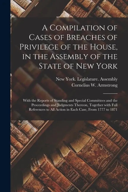 A Compilation of Cases of Breaches of Privilege of the House, in the Assembly of the State of New York : With the Reports of Standing and Special Committees and the Proceedings and Judgments Thereon, Together With Full References to All Action in Each... (Paperback)