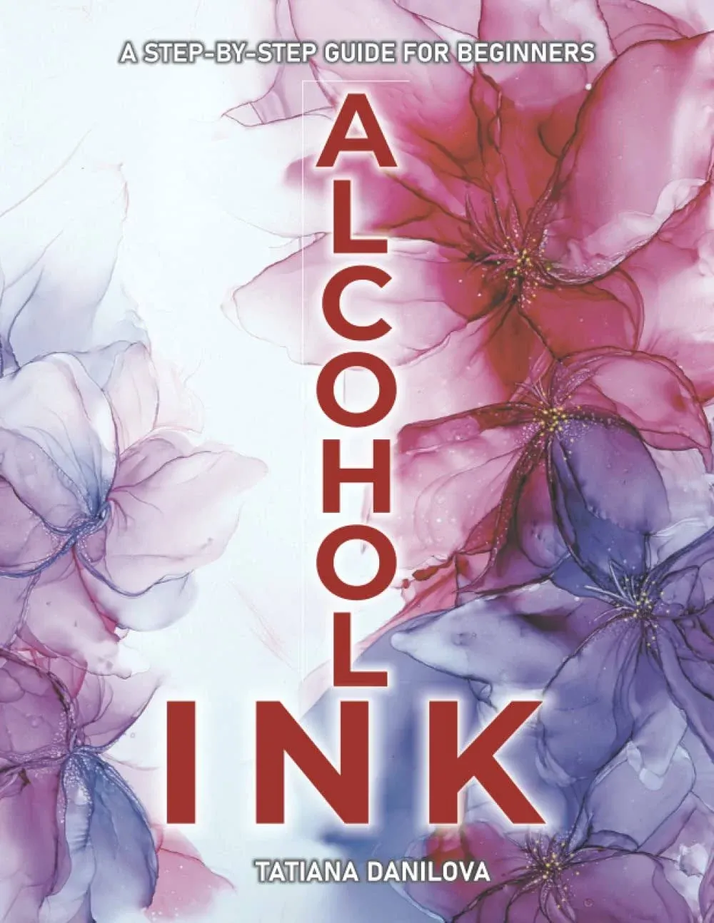 Alcohol Ink. A Step by Step Guide for Beginners: How to Work with Ink-Based Fluid Art. Basics Supplies Techniques Effects Tips Troubleshooting and 24 Lessons for Creating Pictures Decor & More